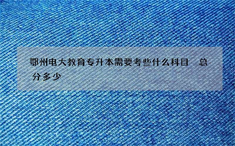 鄂州电大教育专升本需要考些什么科目 总分多少